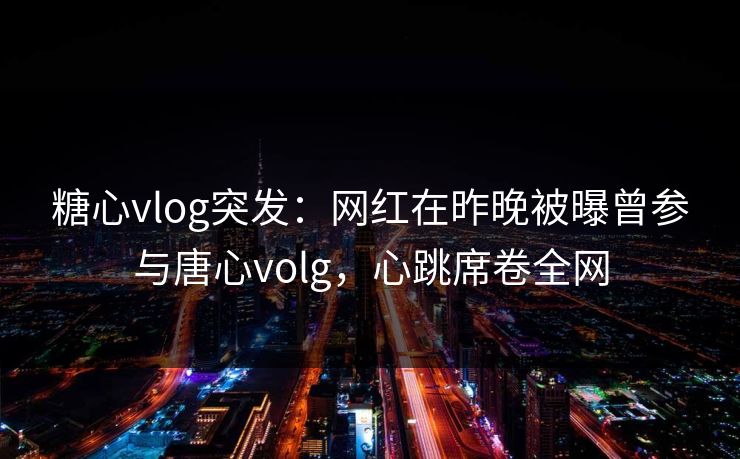 糖心vlog突发：网红在昨晚被曝曾参与唐心volg，心跳席卷全网