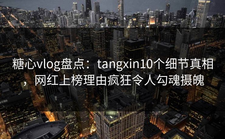 糖心vlog盘点：tangxin10个细节真相，网红上榜理由疯狂令人勾魂摄魄