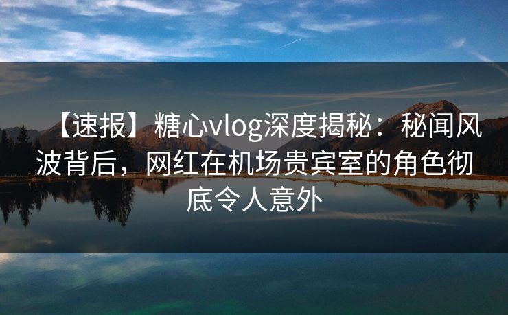 【速报】糖心vlog深度揭秘：秘闻风波背后，网红在机场贵宾室的角色彻底令人意外