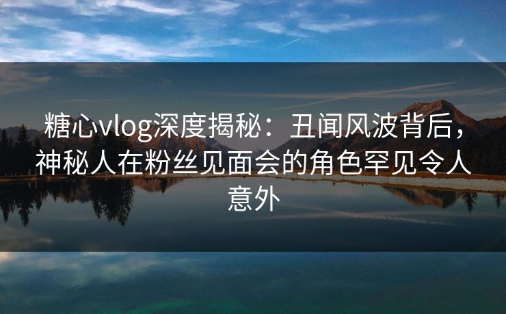糖心vlog深度揭秘：丑闻风波背后，神秘人在粉丝见面会的角色罕见令人意外