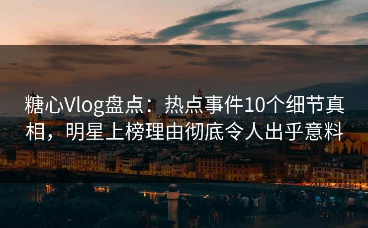 糖心Vlog盘点：热点事件10个细节真相，明星上榜理由彻底令人出乎意料