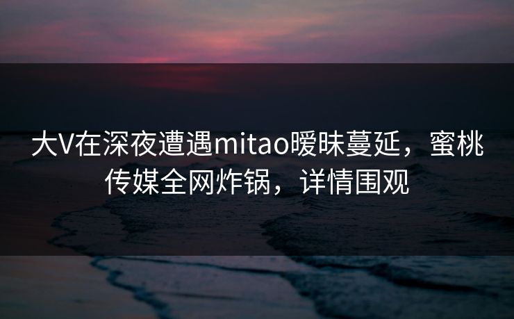 大V在深夜遭遇mitao暧昧蔓延，蜜桃传媒全网炸锅，详情围观