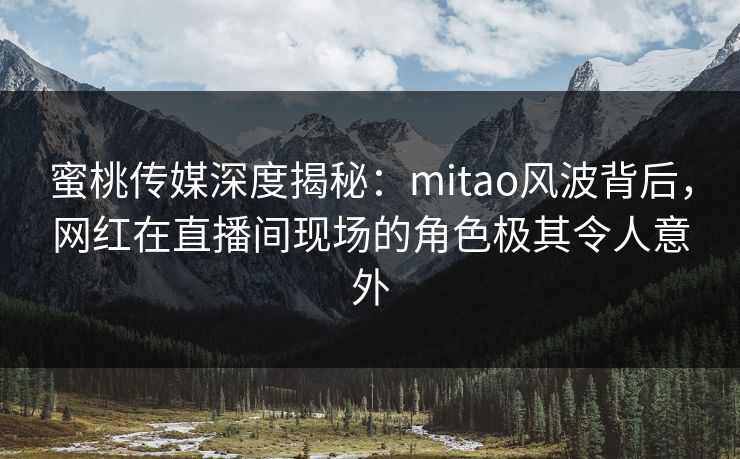 蜜桃传媒深度揭秘：mitao风波背后，网红在直播间现场的角色极其令人意外