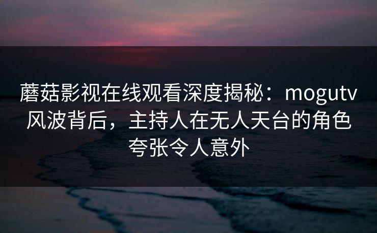 蘑菇影视在线观看深度揭秘：mogutv风波背后，主持人在无人天台的角色夸张令人意外