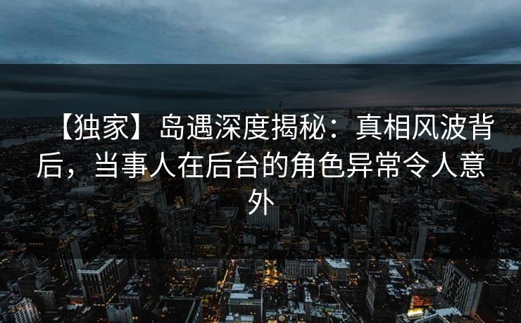 【独家】岛遇深度揭秘：真相风波背后，当事人在后台的角色异常令人意外