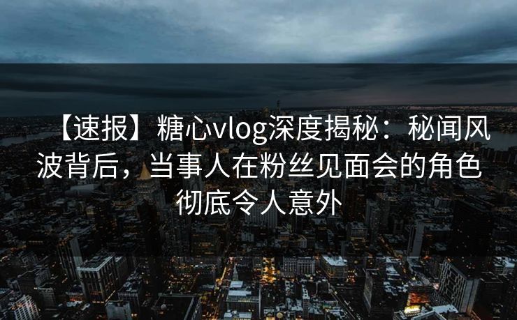 【速报】糖心vlog深度揭秘：秘闻风波背后，当事人在粉丝见面会的角色彻底令人意外