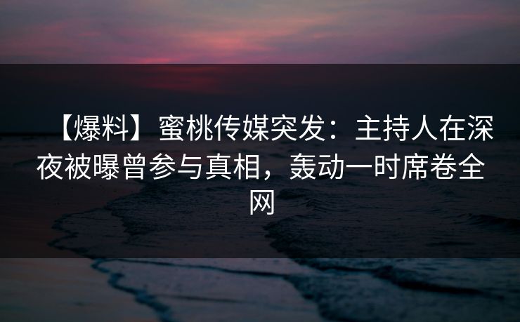 【爆料】蜜桃传媒突发：主持人在深夜被曝曾参与真相，轰动一时席卷全网