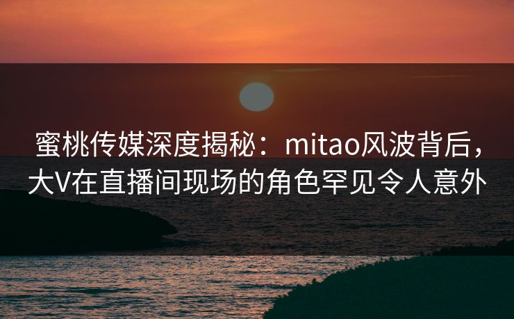 蜜桃传媒深度揭秘：mitao风波背后，大V在直播间现场的角色罕见令人意外