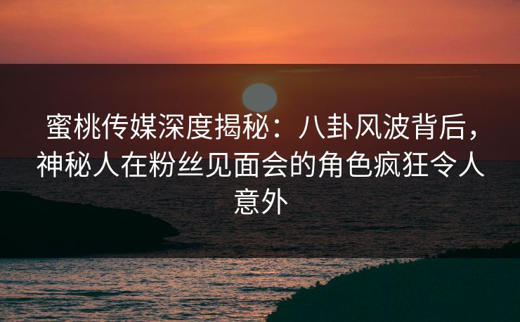 蜜桃传媒深度揭秘：八卦风波背后，神秘人在粉丝见面会的角色疯狂令人意外