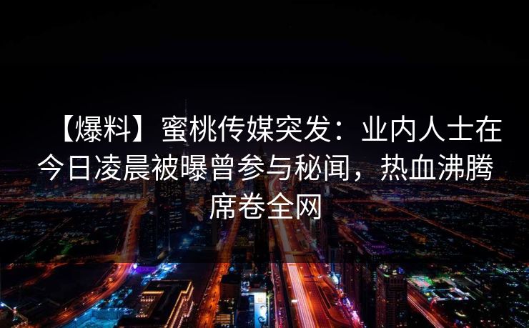 【爆料】蜜桃传媒突发：业内人士在今日凌晨被曝曾参与秘闻，热血沸腾席卷全网