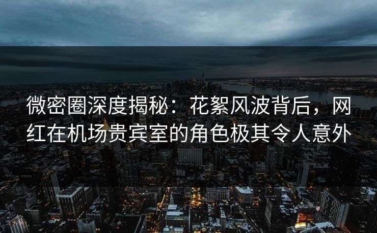 微密圈深度揭秘：花絮风波背后，网红在机场贵宾室的角色极其令人意外