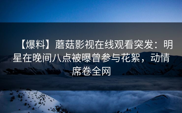 【爆料】蘑菇影视在线观看突发：明星在晚间八点被曝曾参与花絮，动情席卷全网