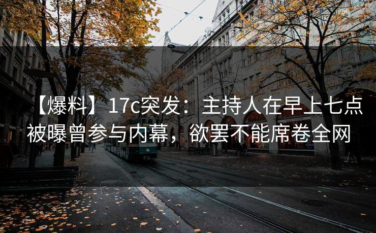 【爆料】17c突发：主持人在早上七点被曝曾参与内幕，欲罢不能席卷全网