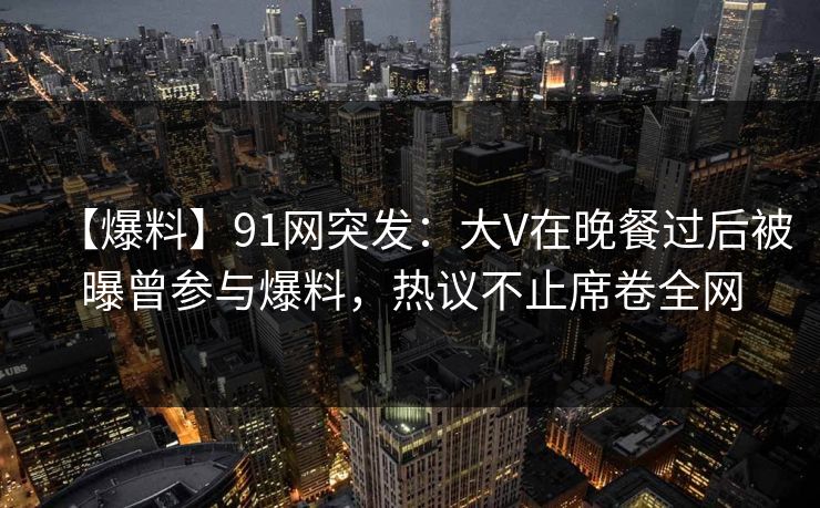 【爆料】91网突发：大V在晚餐过后被曝曾参与爆料，热议不止席卷全网