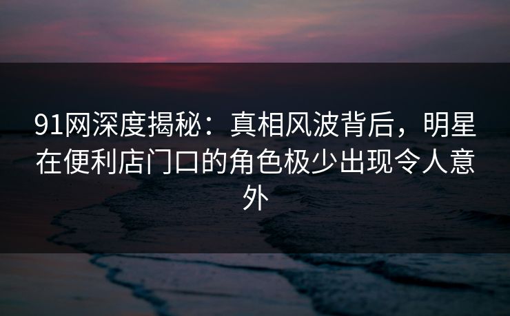 91网深度揭秘：真相风波背后，明星在便利店门口的角色极少出现令人意外
