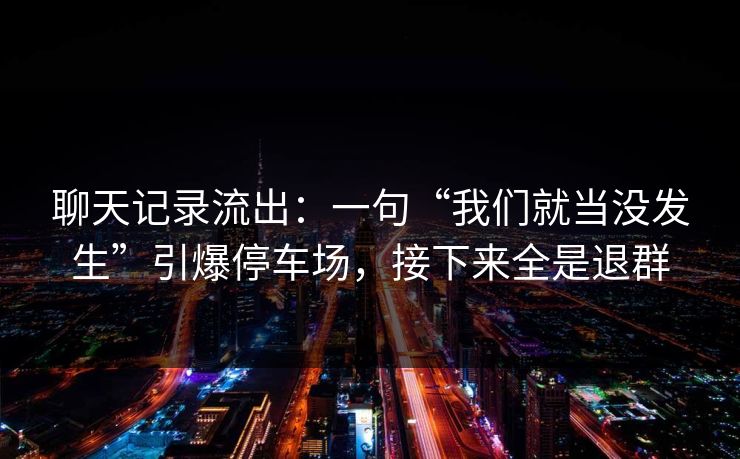 聊天记录流出：一句“我们就当没发生”引爆停车场，接下来全是退群