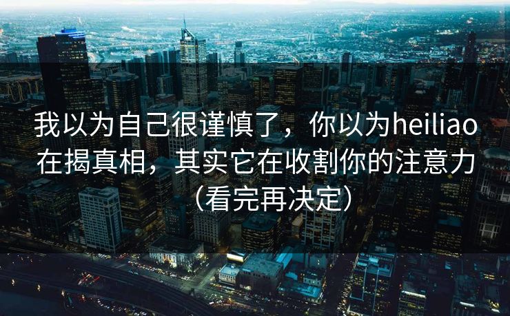 我以为自己很谨慎了，你以为heiliao在揭真相，其实它在收割你的注意力（看完再决定）
