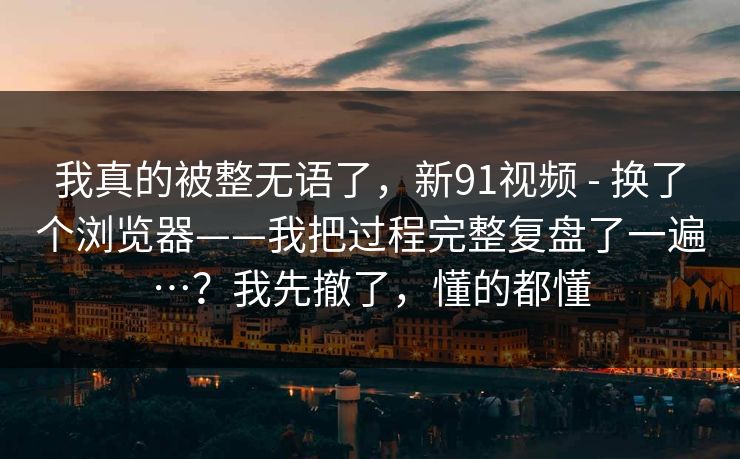 我真的被整无语了，新91视频 - 换了个浏览器——我把过程完整复盘了一遍…？我先撤了，懂的都懂