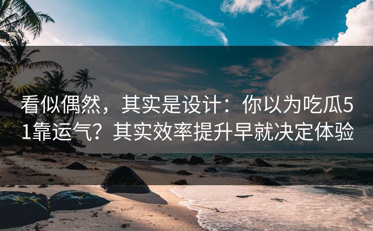 看似偶然，其实是设计：你以为吃瓜51靠运气？其实效率提升早就决定体验