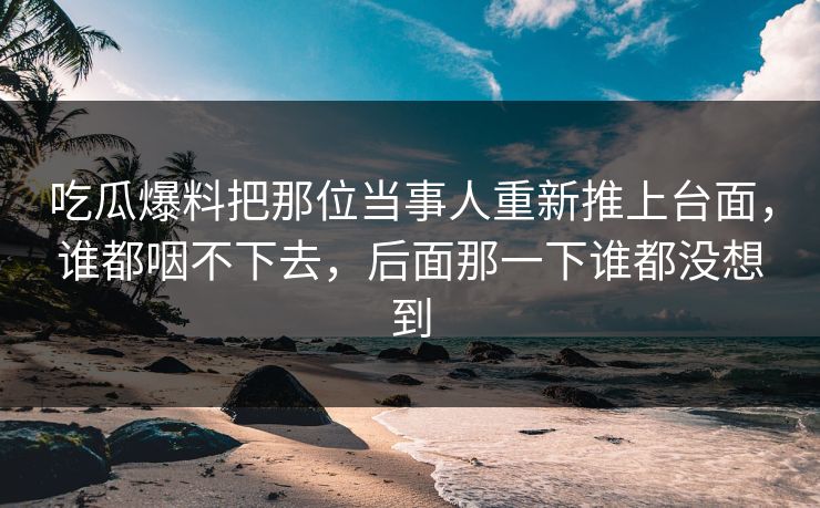 吃瓜爆料把那位当事人重新推上台面，谁都咽不下去，后面那一下谁都没想到
